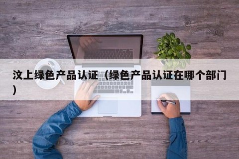 汶上绿色产品认证（绿色产品认证在哪个部门）