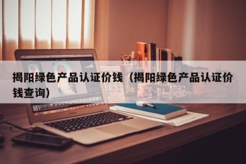 揭阳绿色产品认证价钱（揭阳绿色产品认证价钱查询）