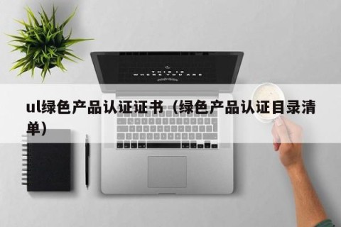ul绿色产品认证证书（绿色产品认证目录清单）