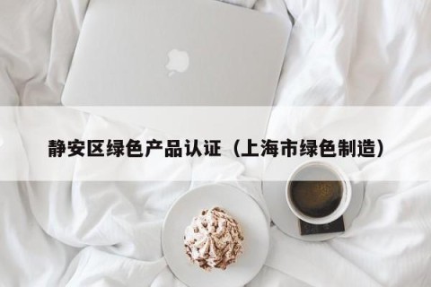 静安区绿色产品认证（上海市绿色制造）
