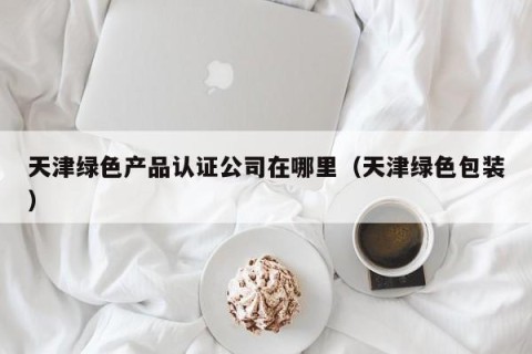 天津绿色产品认证公司在哪里（天津绿色包装）