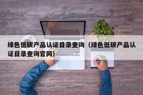 绿色低碳产品认证目录查询（绿色低碳产品认证目录查询官网）