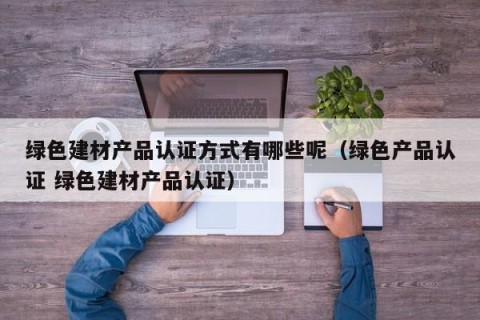 绿色建材产品认证方式有哪些呢（绿色产品认证 绿色建材产品认证）