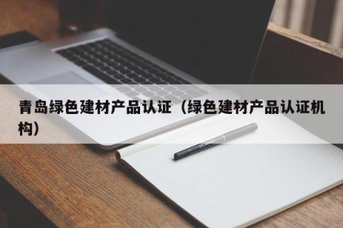 青岛绿色建材产品认证（绿色建材产品认证机构）