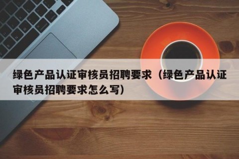 绿色产品认证审核员招聘要求（绿色产品认证审核员招聘要求怎么写）