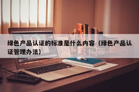 绿色产品认证的标准是什么内容（绿色产品认证管理办法）