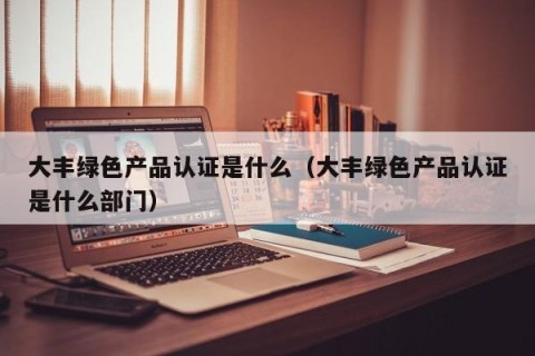 大丰绿色产品认证是什么（大丰绿色产品认证是什么部门）