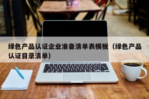 绿色产品认证企业准备清单表模板（绿色产品认证目录清单）