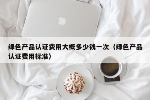 绿色产品认证费用大概多少钱一次（绿色产品认证费用标准）