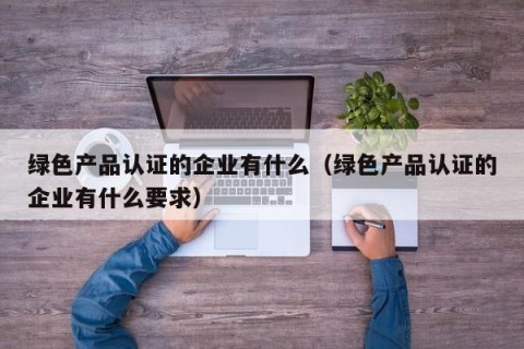 绿色产品认证的企业有什么（绿色产品认证的企业有什么要求）