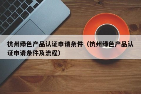 杭州绿色产品认证申请条件（杭州绿色产品认证申请条件及流程）