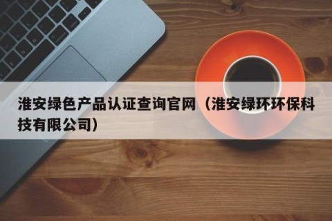 淮安绿色产品认证查询官网（淮安绿环环保科技有限公司）