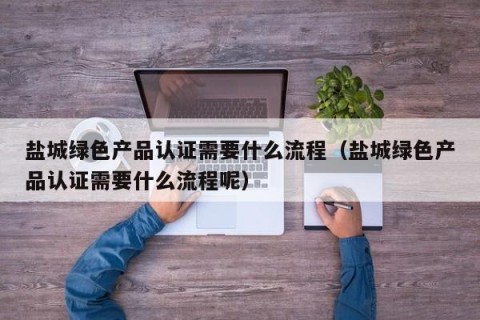 盐城绿色产品认证需要什么流程（盐城绿色产品认证需要什么流程呢）