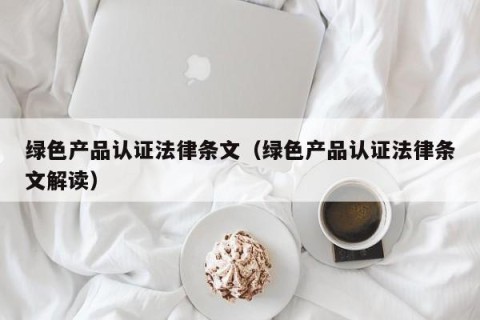 绿色产品认证法律条文（绿色产品认证法律条文解读）