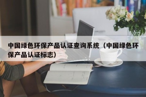 中国绿色环保产品认证查询系统（中国绿色环保产品认证标志）