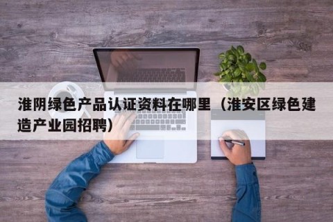 淮阴绿色产品认证资料在哪里（淮安区绿色建造产业园招聘）