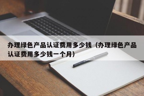 办理绿色产品认证费用多少钱（办理绿色产品认证费用多少钱一个月）