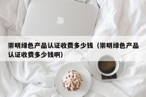 崇明绿色产品认证收费多少钱（崇明绿色产品认证收费多少钱啊）