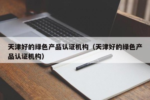 天津好的绿色产品认证机构（天津好的绿色产品认证机构）