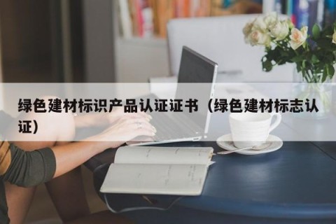 绿色建材标识产品认证证书（绿色建材标志认证）