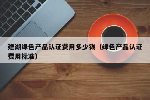 建湖绿色产品认证费用多少钱（绿色产品认证费用标准）