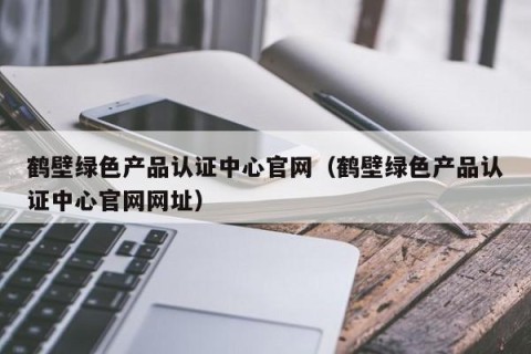 鹤壁绿色产品认证中心官网（鹤壁绿色产品认证中心官网网址）