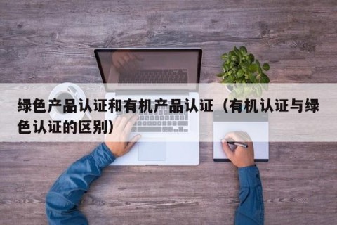 绿色产品认证和有机产品认证（有机认证与绿色认证的区别）