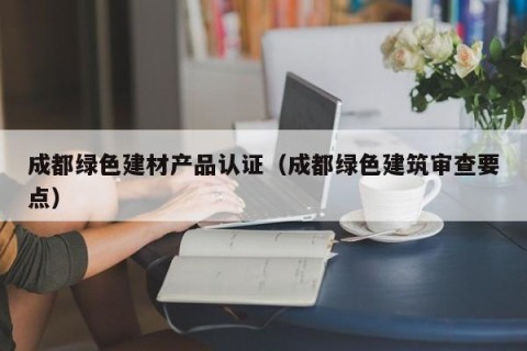 成都绿色建材产品认证（成都绿色建筑审查要点）