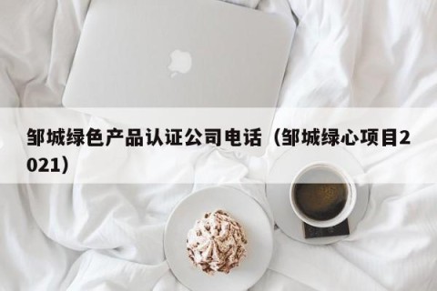 邹城绿色产品认证公司电话（邹城绿心项目2021）