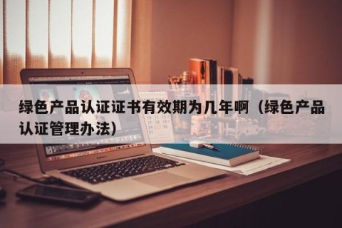 绿色产品认证证书有效期为几年啊（绿色产品认证管理办法）