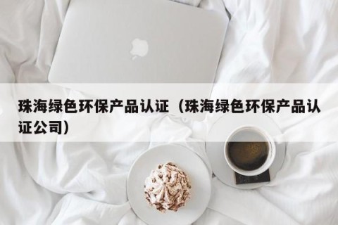 珠海绿色环保产品认证（珠海绿色环保产品认证公司）