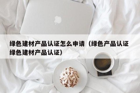 绿色建材产品认证怎么申请（绿色产品认证 绿色建材产品认证）