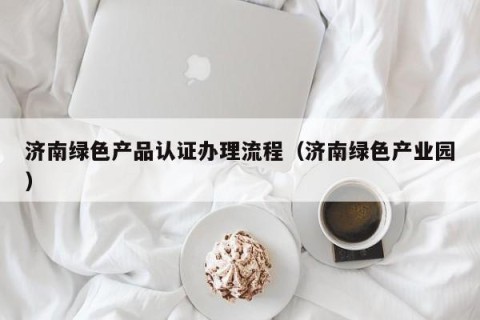 济南绿色产品认证办理流程（济南绿色产业园）