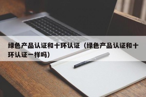 绿色产品认证和十环认证（绿色产品认证和十环认证一样吗）
