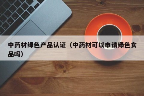 中药材绿色产品认证（中药材可以申请绿色食品吗）