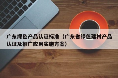 广东绿色产品认证标准（广东省绿色建材产品认证及推广应用实施方案）