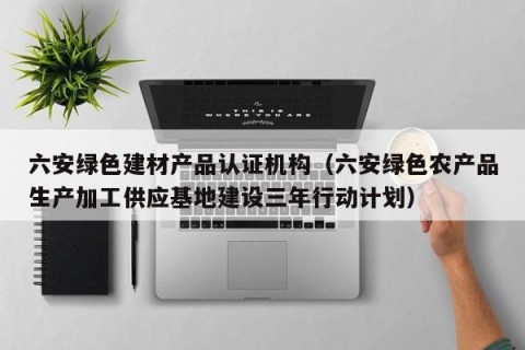 六安绿色建材产品认证机构（六安绿色农产品生产加工供应基地建设三年行动计划）