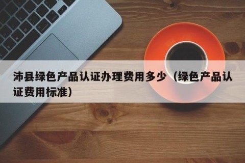 沛县绿色产品认证办理费用多少（绿色产品认证费用标准）