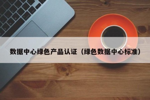 数据中心绿色产品认证（绿色数据中心标准）