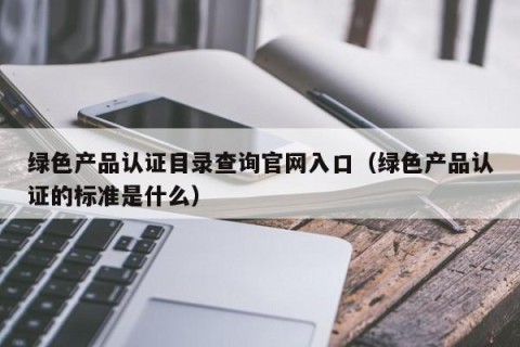 绿色产品认证目录查询官网入口（绿色产品认证的标准是什么）
