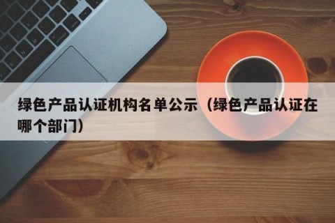 绿色产品认证机构名单公示（绿色产品认证在哪个部门）
