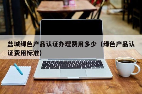 盐城绿色产品认证办理费用多少（绿色产品认证费用标准）