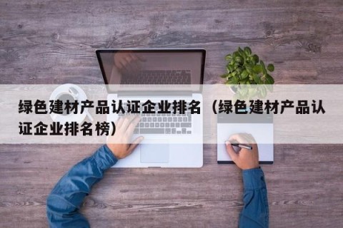 绿色建材产品认证企业排名（绿色建材产品认证企业排名榜）