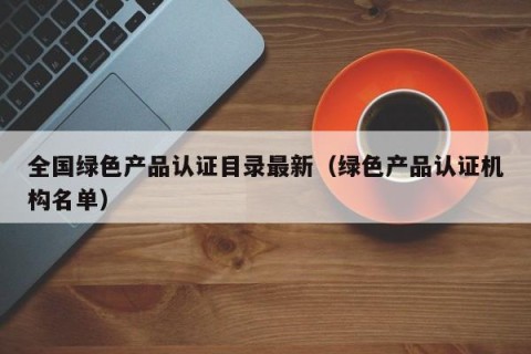全国绿色产品认证目录最新（绿色产品认证机构名单）