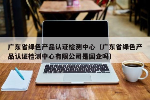 广东省绿色产品认证检测中心（广东省绿色产品认证检测中心有限公司是国企吗）