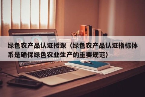 绿色农产品认证授课（绿色农产品认证指标体系是确保绿色农业生产的重要规范）