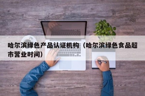 哈尔滨绿色产品认证机构（哈尔滨绿色食品超市营业时间）