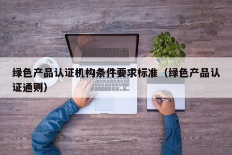 绿色产品认证机构条件要求标准（绿色产品认证通则）
