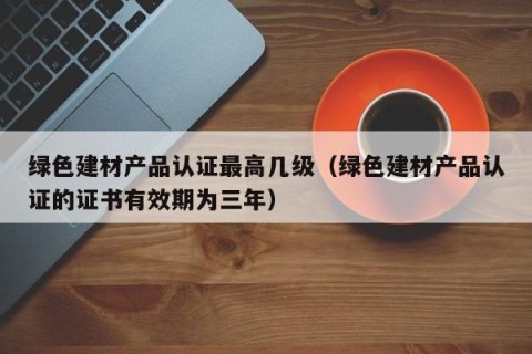 绿色建材产品认证最高几级（绿色建材产品认证的证书有效期为三年）