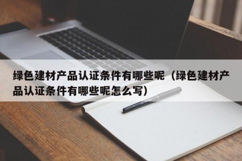 绿色建材产品认证条件有哪些呢（绿色建材产品认证条件有哪些呢怎么写）